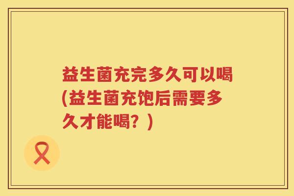 益生菌充完多久可以喝(益生菌充饱后需要多久才能喝？)