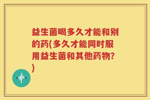 益生菌喝多久才能和别的药(多久才能同时服用益生菌和其他药物？)