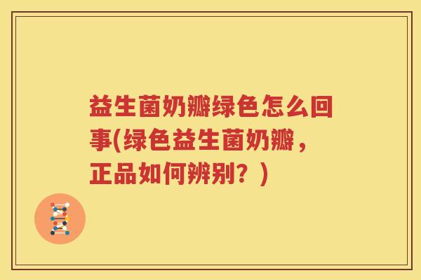 益生菌奶瓣绿色怎么回事(绿色益生菌奶瓣，正品如何辨别？)
