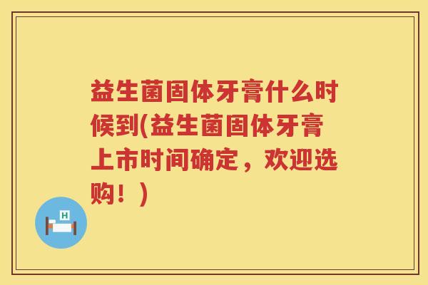 益生菌固体牙膏什么时候到(益生菌固体牙膏上市时间确定，欢迎选购！)