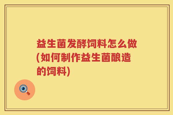 益生菌发酵饲料怎么做(如何制作益生菌酿造的饲料)
