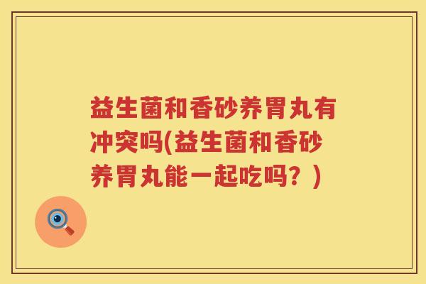 益生菌和香砂养胃丸有冲突吗(益生菌和香砂养胃丸能一起吃吗？)