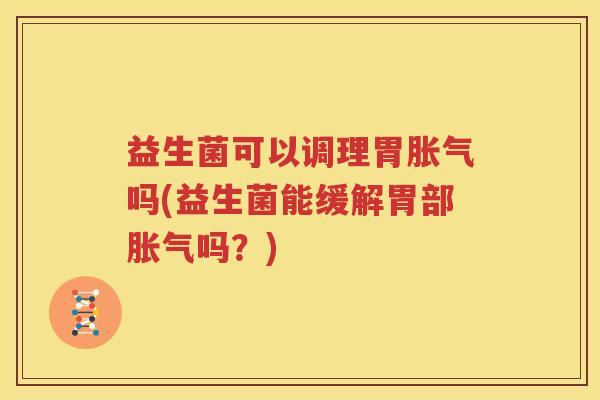 益生菌可以调理胃胀气吗(益生菌能缓解胃部胀气吗？)