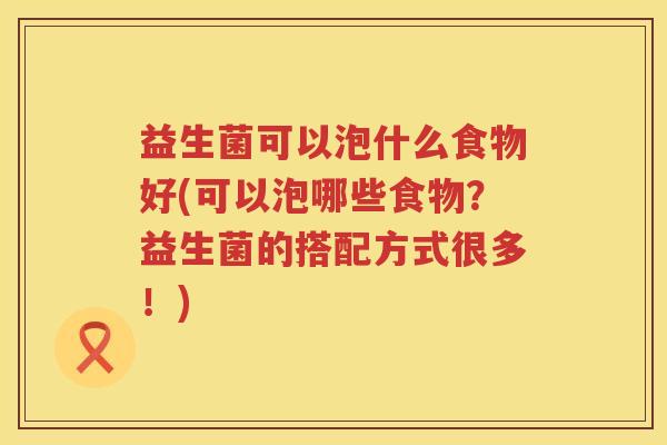 益生菌可以泡什么食物好(可以泡哪些食物？益生菌的搭配方式很多！)