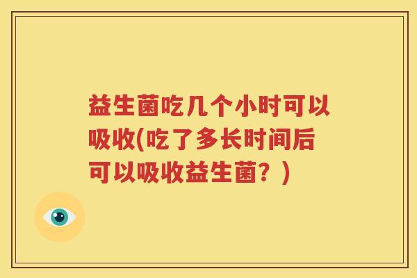 益生菌吃几个小时可以吸收(吃了多长时间后可以吸收益生菌？)