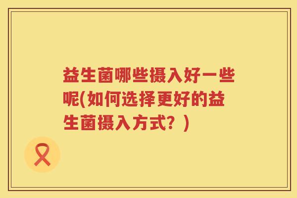 益生菌哪些摄入好一些呢(如何选择更好的益生菌摄入方式？)