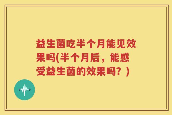 益生菌吃半个月能见效果吗(半个月后，能感受益生菌的效果吗？)