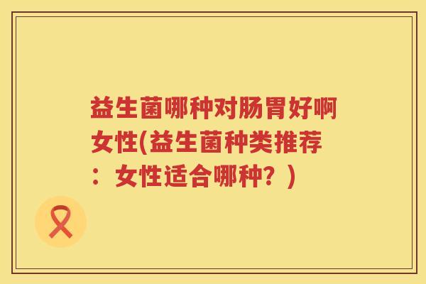 益生菌哪种对肠胃好啊女性(益生菌种类推荐：女性适合哪种？)