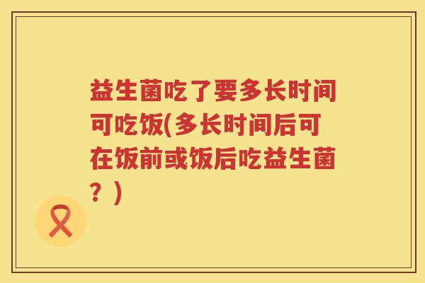 益生菌吃了要多长时间可吃饭(多长时间后可在饭前或饭后吃益生菌？)