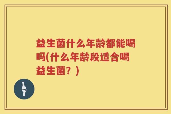 益生菌什么年龄都能喝吗(什么年龄段适合喝益生菌？)