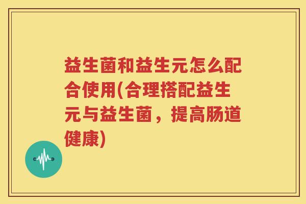 益生菌和益生元怎么配合使用(合理搭配益生元与益生菌，提高肠道健康)