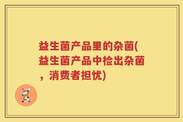 益生菌产品里的杂菌(益生菌产品中检出杂菌，消费者担忧)