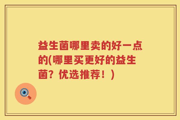 益生菌哪里卖的好一点的(哪里买更好的益生菌？优选推荐！)