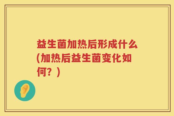 益生菌加热后形成什么(加热后益生菌变化如何？)