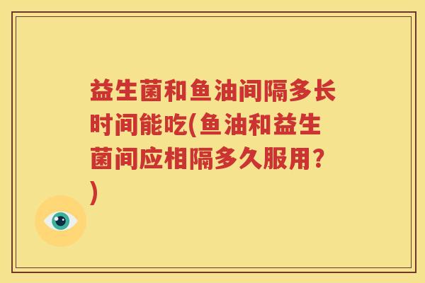 益生菌和鱼油间隔多长时间能吃(鱼油和益生菌间应相隔多久服用？)