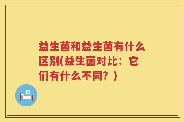 益生菌和益生菌有什么区别(益生菌对比：它们有什么不同？)