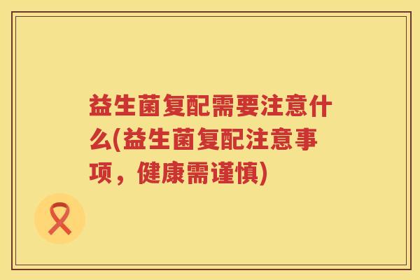 益生菌复配需要注意什么(益生菌复配注意事项，健康需谨慎)