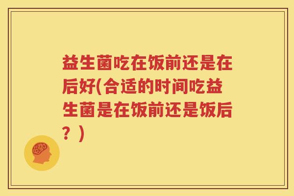 益生菌吃在饭前还是在后好(合适的时间吃益生菌是在饭前还是饭后？)