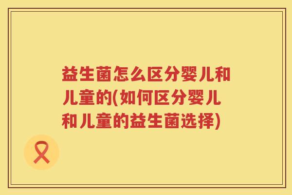 益生菌怎么区分婴儿和儿童的(如何区分婴儿和儿童的益生菌选择)