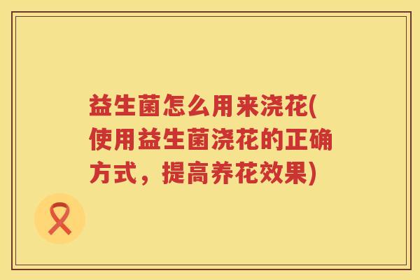 益生菌怎么用来浇花(使用益生菌浇花的正确方式，提高养花效果)