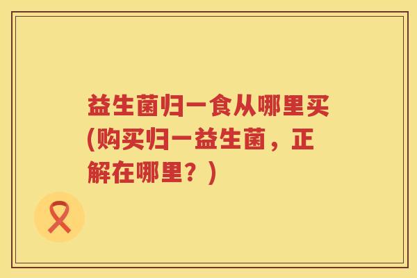 益生菌归一食从哪里买(购买归一益生菌，正解在哪里？)