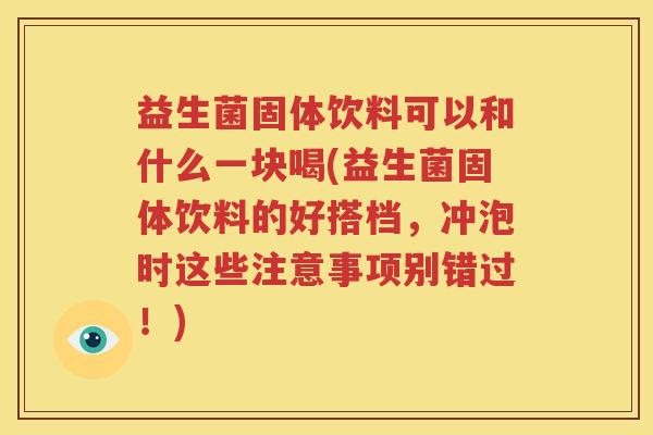 益生菌固体饮料可以和什么一块喝(益生菌固体饮料的好搭档，冲泡时这些注意事项别错过！)