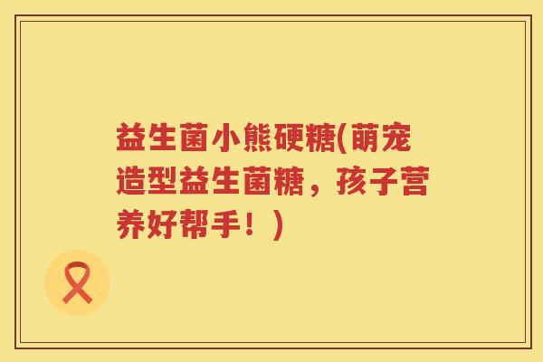 益生菌小熊硬糖(萌宠造型益生菌糖，孩子营养好帮手！)
