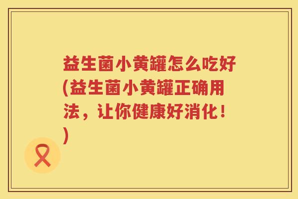 益生菌小黄罐怎么吃好(益生菌小黄罐正确用法，让你健康好消化！)