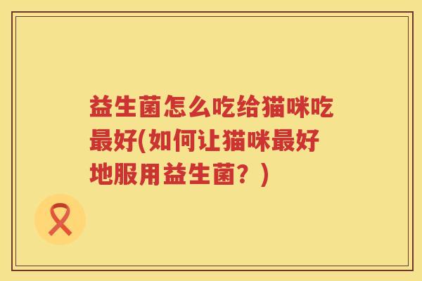 益生菌怎么吃给猫咪吃最好(如何让猫咪最好地服用益生菌？)
