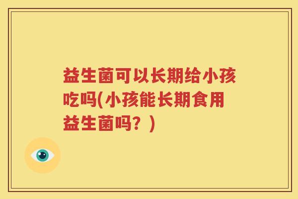 益生菌可以长期给小孩吃吗(小孩能长期食用益生菌吗？)
