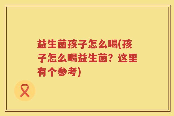 益生菌孩子怎么喝(孩子怎么喝益生菌？这里有个参考)