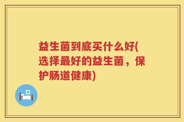 益生菌到底买什么好(选择最好的益生菌，保护肠道健康)