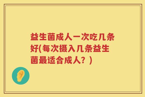 益生菌成人一次吃几条好(每次摄入几条益生菌最适合成人？)