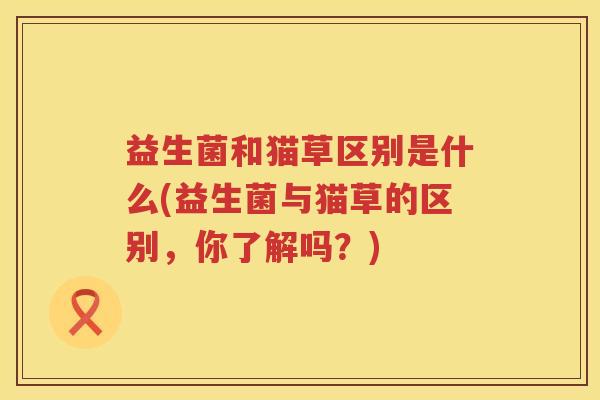 益生菌和猫草区别是什么(益生菌与猫草的区别，你了解吗？)
