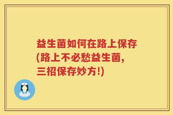 益生菌如何在路上保存(路上不必愁益生菌,三招保存妙方!)