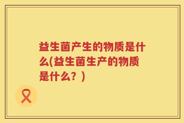 益生菌产生的物质是什么(益生菌生产的物质是什么？)