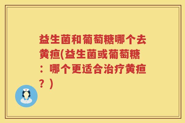 益生菌和葡萄糖哪个去黄疸(益生菌或葡萄糖：哪个更适合治疗黄疸？)