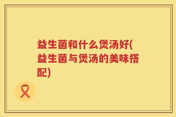 益生菌和什么煲汤好(益生菌与煲汤的美味搭配)