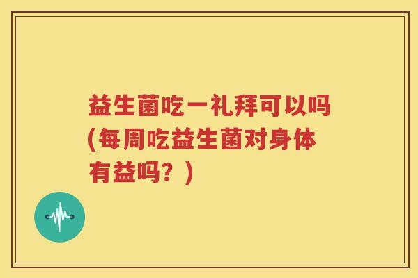 益生菌吃一礼拜可以吗(每周吃益生菌对身体有益吗？)