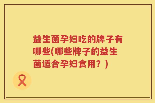 益生菌孕妇吃的牌子有哪些(哪些牌子的益生菌适合孕妇食用？)