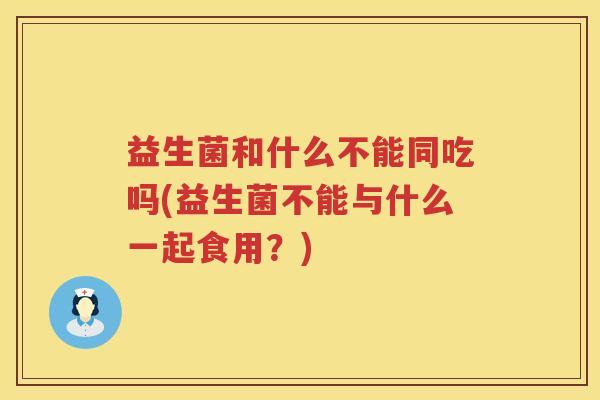 益生菌和什么不能同吃吗(益生菌不能与什么一起食用？)
