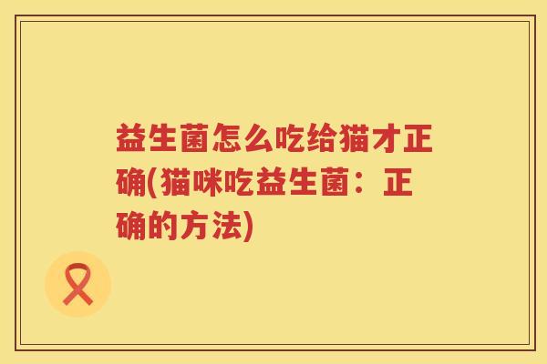 益生菌怎么吃给猫才正确(猫咪吃益生菌：正确的方法)