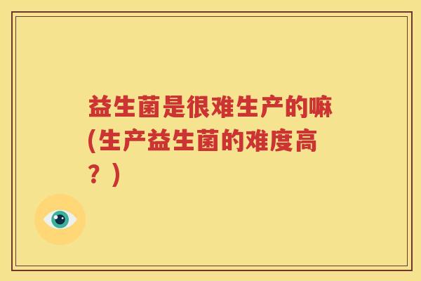 益生菌是很难生产的嘛(生产益生菌的难度高？)