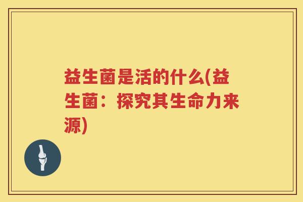 益生菌是活的什么(益生菌：探究其生命力来源)