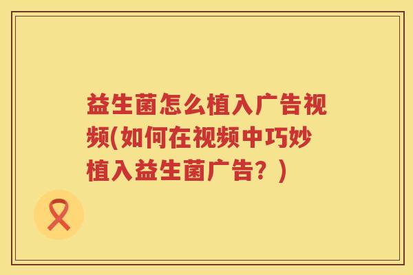 益生菌怎么植入广告视频(如何在视频中巧妙植入益生菌广告？)