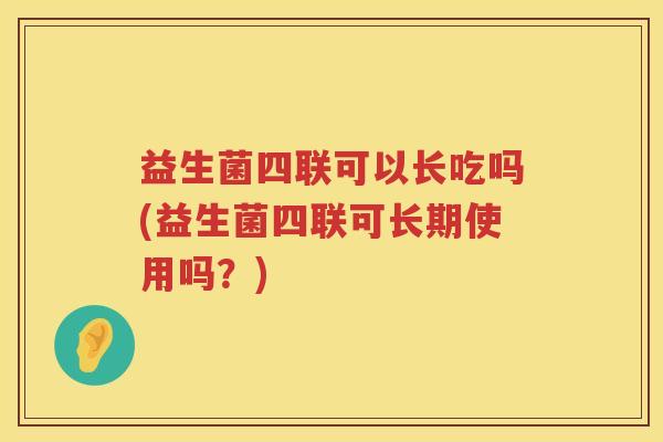 益生菌四联可以长吃吗(益生菌四联可长期使用吗？)