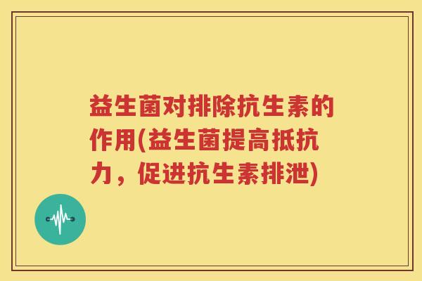 益生菌对排除抗生素的作用(益生菌提高抵抗力，促进抗生素排泄)