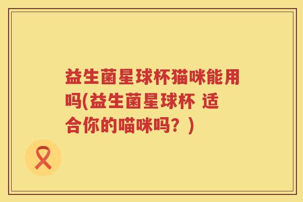 益生菌星球杯猫咪能用吗(益生菌星球杯 适合你的喵咪吗？)