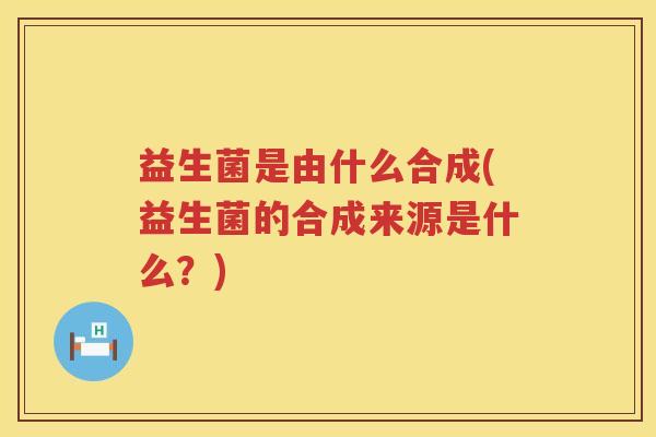 益生菌是由什么合成(益生菌的合成来源是什么？)