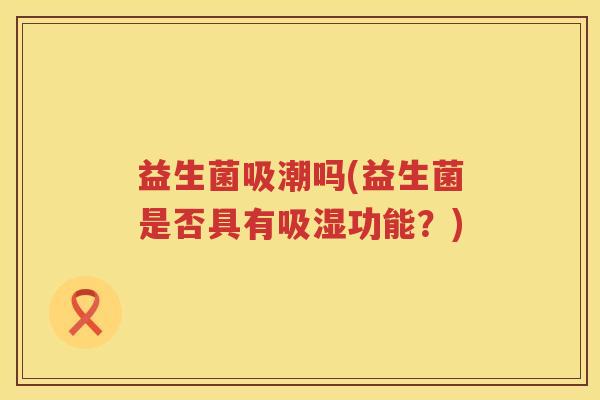 益生菌吸潮吗(益生菌是否具有吸湿功能？)